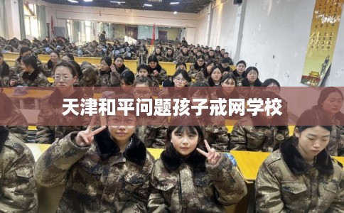 天津和平问题孩子戒网学校
