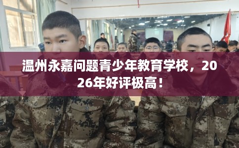 温州永嘉问题青少年教育学校，2026年好评极高！