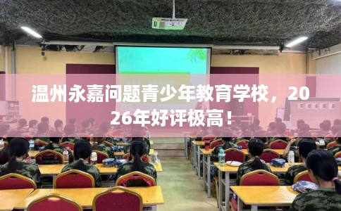 温州永嘉问题青少年教育学校，2026年好评极高！