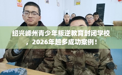 绍兴嵊州青少年叛逆教育封闭学校，2026年超多成功案例！