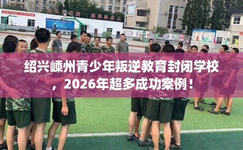 绍兴嵊州青少年叛逆教育封闭学校，2026年超多成功案例！