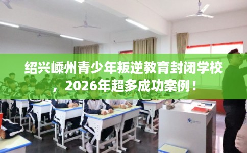 绍兴嵊州青少年叛逆教育封闭学校，2026年超多成功案例！