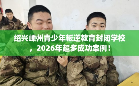 绍兴嵊州青少年叛逆教育封闭学校，2026年超多成功案例！