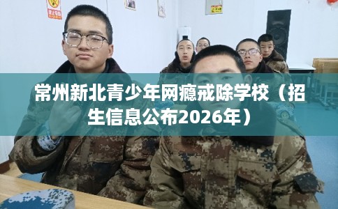 常州新北青少年网瘾戒除学校（招生信息公布2026年）