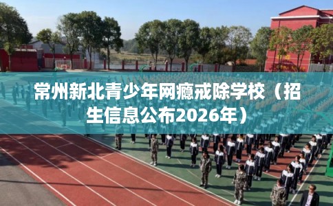 常州新北青少年网瘾戒除学校（招生信息公布2026年）