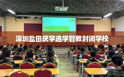深圳盐田厌学逃学管教封闭学校 深圳盐田厌学逃学管教封闭学校
