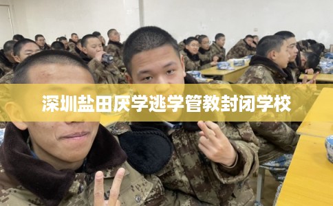 深圳盐田厌学逃学管教封闭学校 深圳盐田厌学逃学管教封闭学校