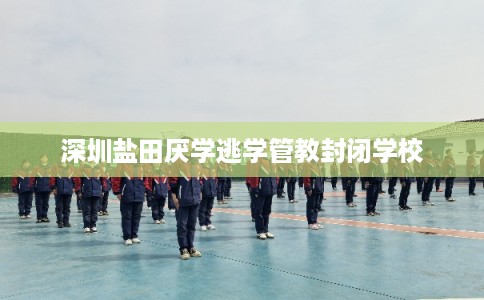 深圳盐田厌学逃学管教封闭学校