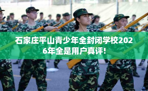 石家庄平山青少年全封闭学校2026年全是用户真评!