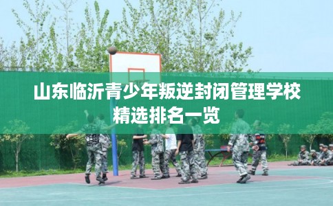 山东临沂青少年叛逆封闭管理学校精选排名一览