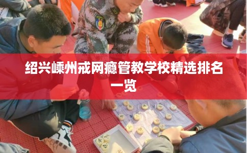 绍兴嵊州戒网瘾管教学校精选排名一览