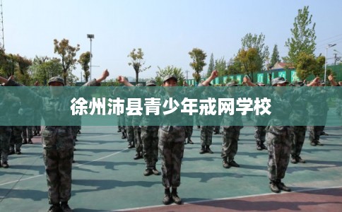 徐州沛县青少年戒网学校 徐州沛县青少年戒网学校