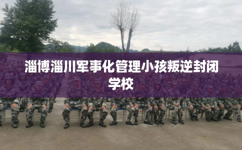 淄博淄川军事化管理小孩叛逆封闭学校