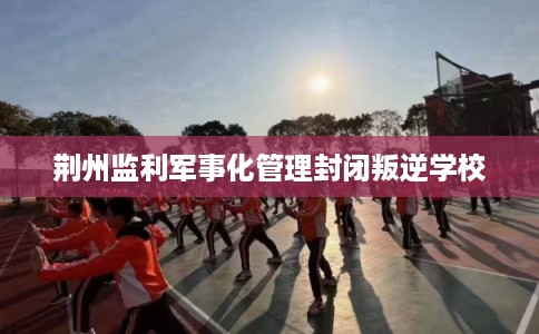 荆州监利军事化管理封闭叛逆学校