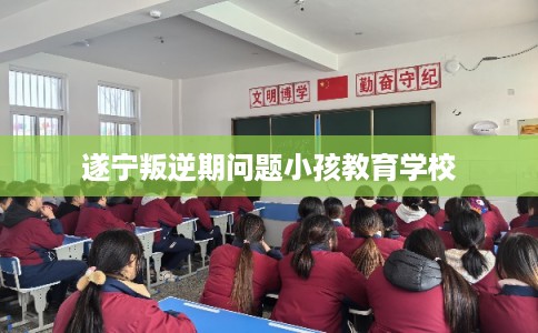 遂宁叛逆期问题小孩教育学校