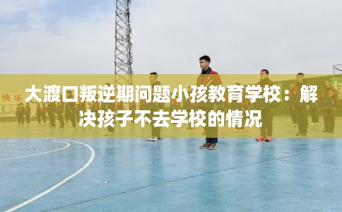 大渡口叛逆期问题小孩教育学校：解决孩子不去学校的情况