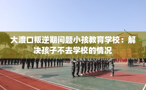 大渡口叛逆期问题小孩教育学校：解决孩子不去学校的情况