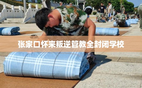 张家口怀来叛逆管教全封闭学校