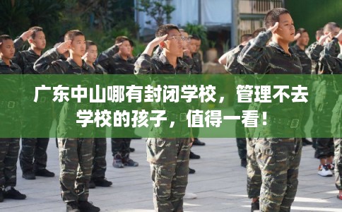 广东中山哪有封闭学校，管理不去学校的孩子，值得一看！
