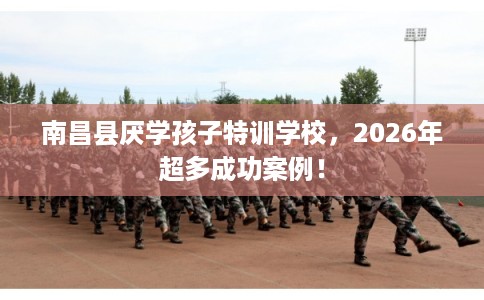 南昌县厌学孩子特训学校，2026年超多成功案例！
