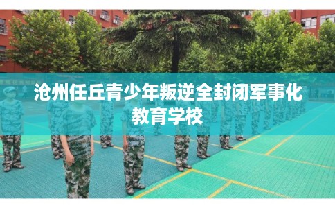 沧州任丘青少年叛逆全封闭军事化教育学校