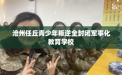 沧州任丘青少年叛逆全封闭军事化教育学校