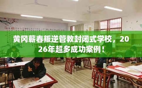 黄冈蕲春叛逆管教封闭式学校，2026年超多成功案例！