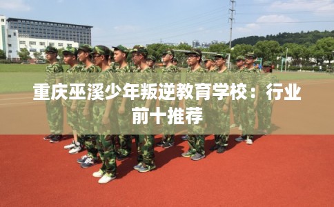 重庆巫溪少年叛逆教育学校：行业前十推荐