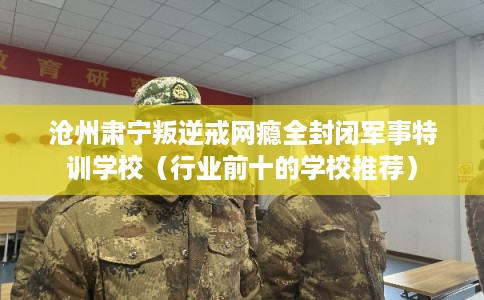 沧州肃宁叛逆戒网瘾全封闭军事特训学校（行业前十的学校推荐）