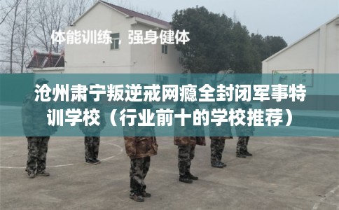 沧州肃宁叛逆戒网瘾全封闭军事特训学校（行业前十的学校推荐）