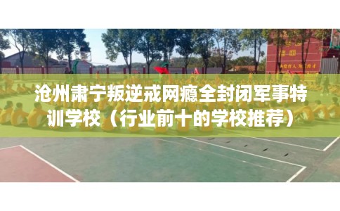 沧州肃宁叛逆戒网瘾全封闭军事特训学校（行业前十的学校推荐）