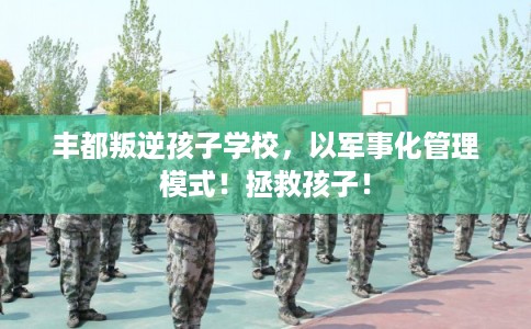 丰都叛逆孩子学校，以军事化管理模式！拯救孩子！