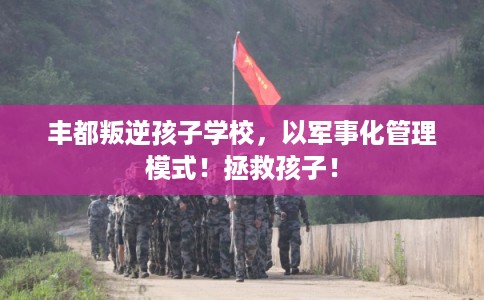 丰都叛逆孩子学校，以军事化管理模式！拯救孩子！