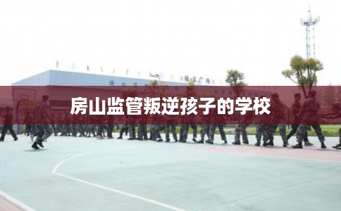 房山监管叛逆孩子的学校