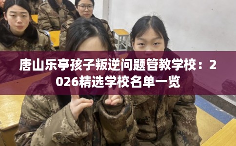 唐山乐亭孩子叛逆问题管教学校:2026精选学校名单一览 唐山乐亭孩子叛逆问题管教学校:2026精选学校名单一览