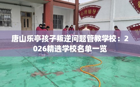 唐山乐亭孩子叛逆问题管教学校：2026精选学校名单一览