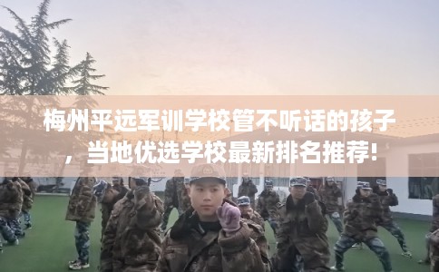 梅州平远军训学校管不听话的孩子，当地优选学校最新排名推荐!