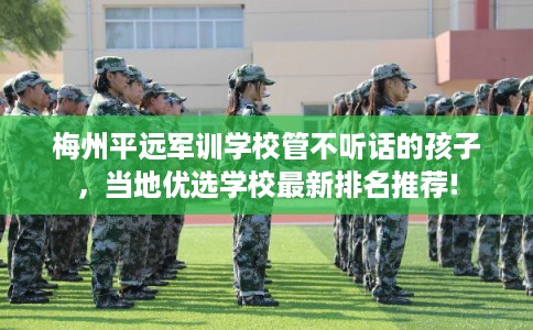 梅州平远军训学校管不听话的孩子，当地优选学校最新排名推荐!
