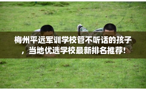 梅州平远军训学校管不听话的孩子，当地优选学校最新排名推荐!