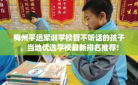 梅州平远军训学校管不听话的孩子，当地优选学校最新排名推荐!