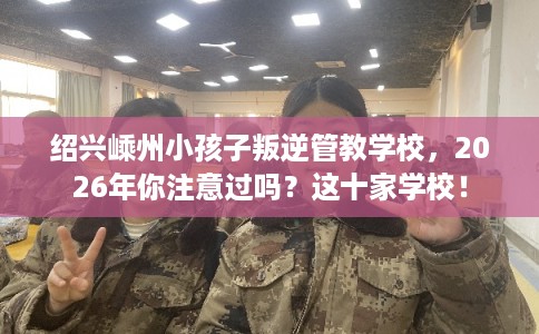 绍兴嵊州小孩子叛逆管教学校,2026年你注意过吗?这十家学校! 绍兴嵊州小孩子叛逆管教学校,2026年你注意过吗?这十家学校!