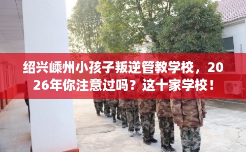 绍兴嵊州小孩子叛逆管教学校，2026年你注意过吗？这十家学校！