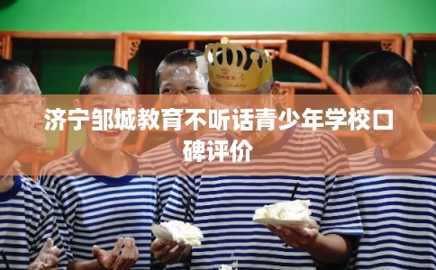 济宁邹城教育不听话青少年学校口碑评价 济宁邹城教育不听话青少年学校口碑评价