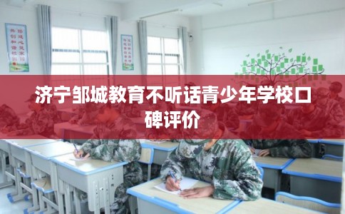 济宁邹城教育不听话青少年学校口碑评价 济宁邹城教育不听话青少年学校口碑评价