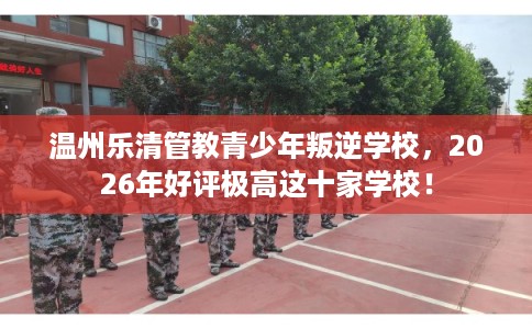 温州乐清管教青少年叛逆学校，2026年好评极高这十家学校！