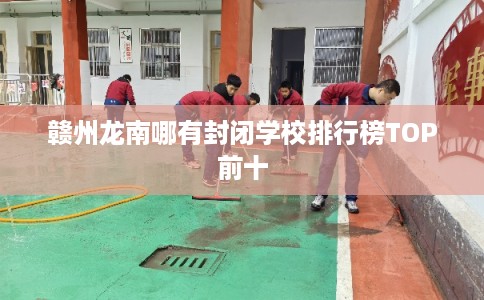 赣州龙南哪有封闭学校排行榜TOP前十