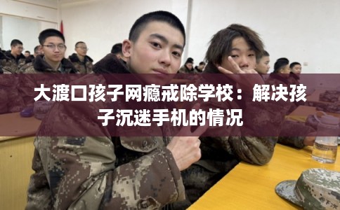 大渡口孩子网瘾戒除学校：解决孩子沉迷手机的情况