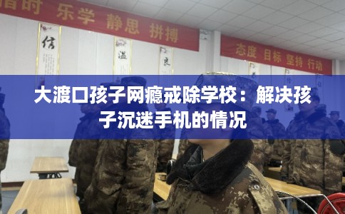 大渡口孩子网瘾戒除学校：解决孩子沉迷手机的情况