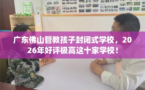 广东佛山管教孩子封闭式学校，2026年好评极高这十家学校！