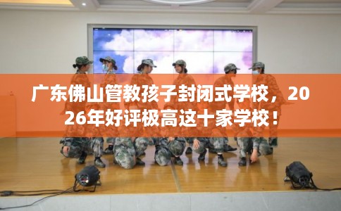 广东佛山管教孩子封闭式学校，2026年好评极高这十家学校！